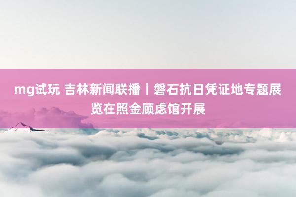 mg试玩 吉林新闻联播丨磐石抗日凭证地专题展览在照金顾虑馆开展