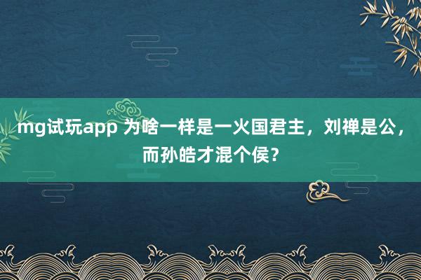 mg试玩app 为啥一样是一火国君主，刘禅是公，而孙皓才混个侯？