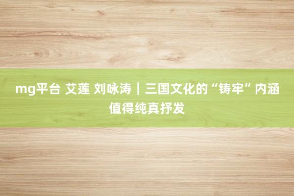 mg平台 艾莲 刘咏涛｜三国文化的“铸牢”内涵值得纯真抒发