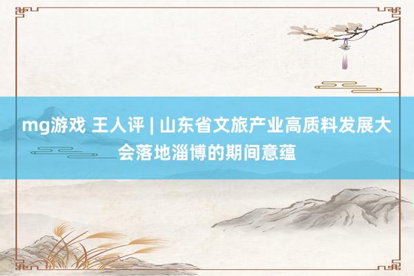 mg游戏 王人评 | 山东省文旅产业高质料发展大会落地淄博的期间意蕴