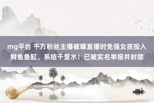 mg平台 千万粉丝主播被曝直播时免强女孩投入鳄鱼鱼缸、系结千里水！已被实名举报并封禁