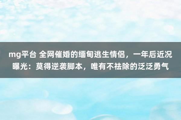 mg平台 全网催婚的缅甸逃生情侣，一年后近况曝光：莫得逆袭脚本，唯有不祛除的泛泛勇气