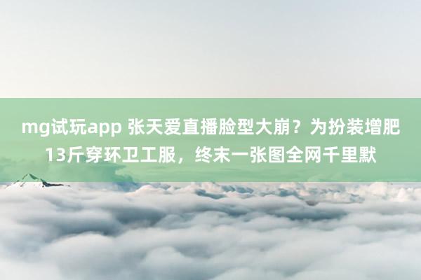 mg试玩app 张天爱直播脸型大崩？为扮装增肥13斤穿环卫工服，终末一张图全网千里默
