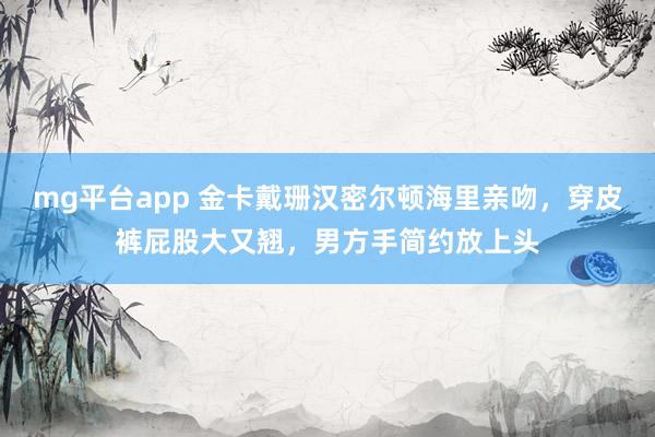 mg平台app 金卡戴珊汉密尔顿海里亲吻，穿皮裤屁股大又翘，男方手简约放上头