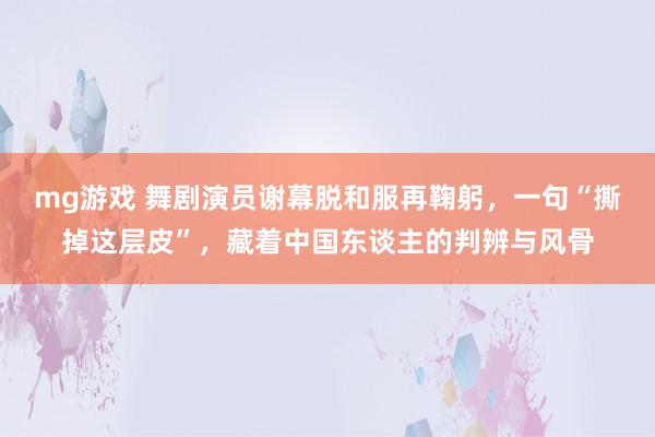 mg游戏 舞剧演员谢幕脱和服再鞠躬，一句“撕掉这层皮”，藏着中国东谈主的判辨与风骨