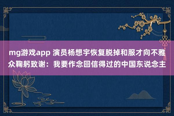 mg游戏app 演员杨想宇恢复脱掉和服才向不雅众鞠躬致谢：我要作念回信得过的中国东说念主