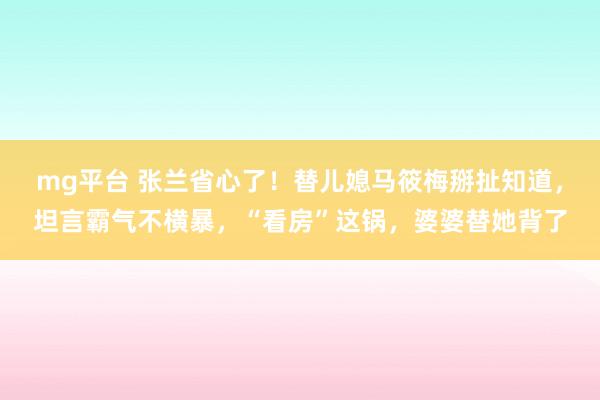mg平台 张兰省心了！替儿媳马筱梅掰扯知道，坦言霸气不横暴，“看房”这锅，婆婆替她背了
