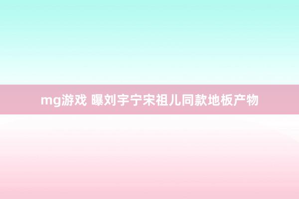 mg游戏 曝刘宇宁宋祖儿同款地板产物