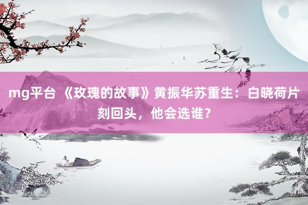 mg平台 《玫瑰的故事》黄振华苏重生：白晓荷片刻回头，他会选谁？