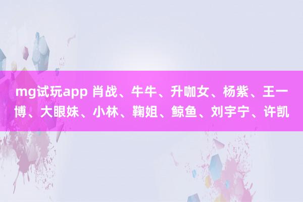 mg试玩app 肖战、牛牛、升咖女、杨紫、王一博、大眼妹、小林、鞠姐、鲸鱼、刘宇宁、许凯