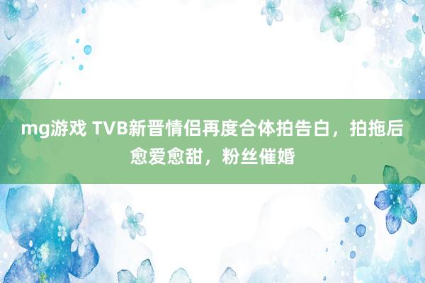 mg游戏 TVB新晋情侣再度合体拍告白，拍拖后愈爱愈甜，粉丝催婚