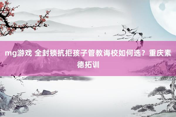 mg游戏 全封锁抗拒孩子管教诲校如何选？重庆素德拓训