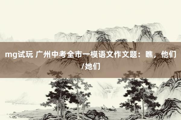 mg试玩 广州中考全市一模语文作文题：瞧，他们/她们