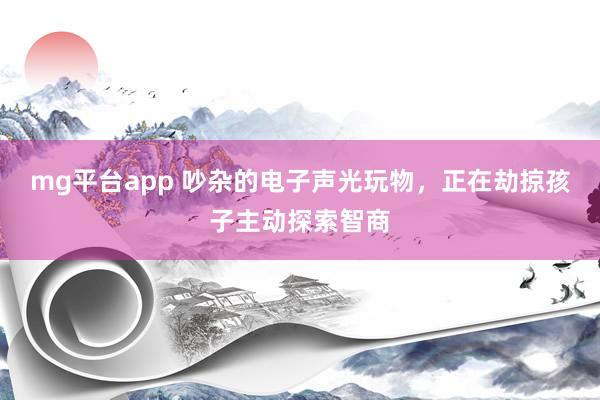 mg平台app 吵杂的电子声光玩物，正在劫掠孩子主动探索智商