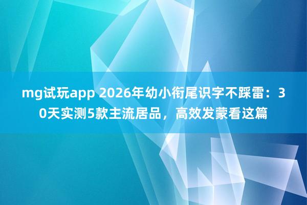 mg试玩app 2026年幼小衔尾识字不踩雷：30天实测5款主流居品，高效发蒙看这篇
