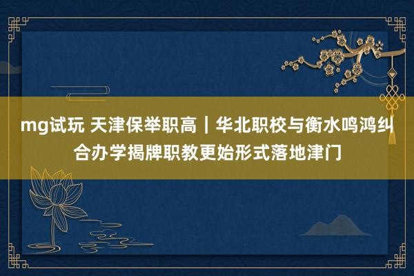 mg试玩 天津保举职高｜华北职校与衡水鸣鸿纠合办学揭牌职教更始形式落地津门