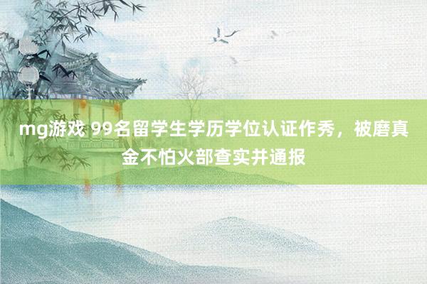 mg游戏 99名留学生学历学位认证作秀，被磨真金不怕火部查实并通报