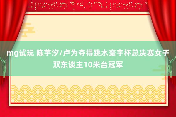 mg试玩 陈芋汐/卢为夺得跳水寰宇杯总决赛女子双东谈主10米台冠军