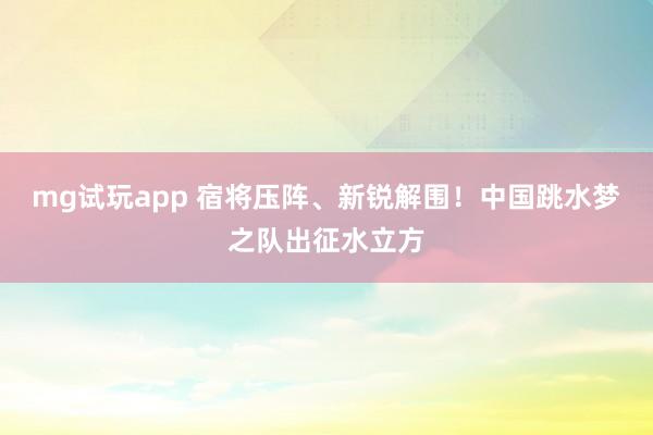 mg试玩app 宿将压阵、新锐解围！中国跳水梦之队出征水立方