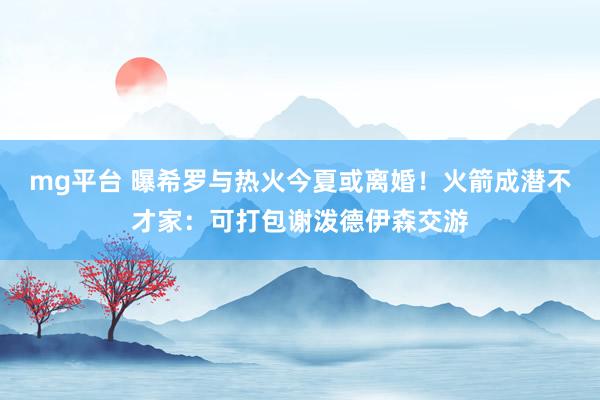 mg平台 曝希罗与热火今夏或离婚！火箭成潜不才家：可打包谢泼德伊森交游
