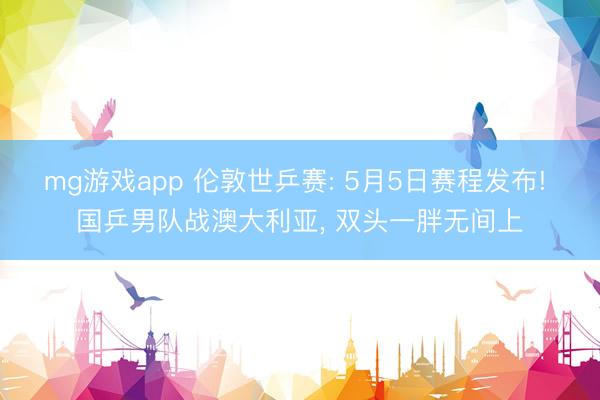 mg游戏app 伦敦世乒赛: 5月5日赛程发布! 国乒男队战澳大利亚, 双头一胖无间上