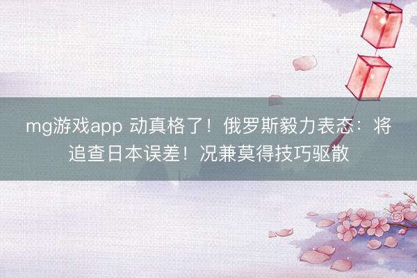 mg游戏app 动真格了！俄罗斯毅力表态：将追查日本误差！况兼莫得技巧驱散