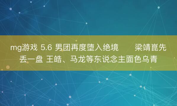 mg游戏 5.6 男团再度堕入绝境❗️梁靖崑先丢一盘 王皓、马龙等东说念主面色乌青