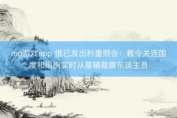 mg游戏app 俄已发出矜重照会：敕令关连国度和组织实时从基辅裁撤东谈主员