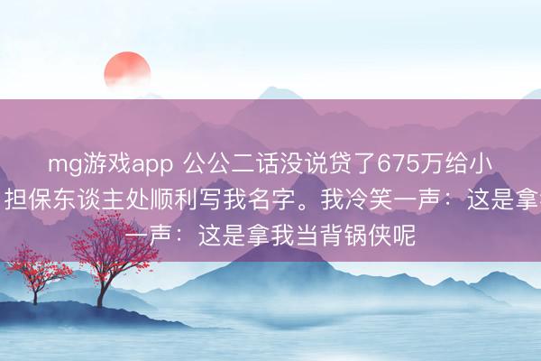 mg游戏app 公公二话没说贷了675万给小叔子还赌债，担保东谈主处顺利写我名字。我冷笑一声：这是拿我当背锅侠呢