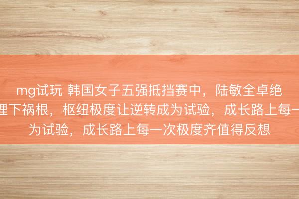 mg试玩 韩国女子五强抵挡赛中，陆敏全卓绝上风被忽略的隐患埋下祸根，枢纽极度让逆转成为试验，成长路上每一次极度齐值得反想